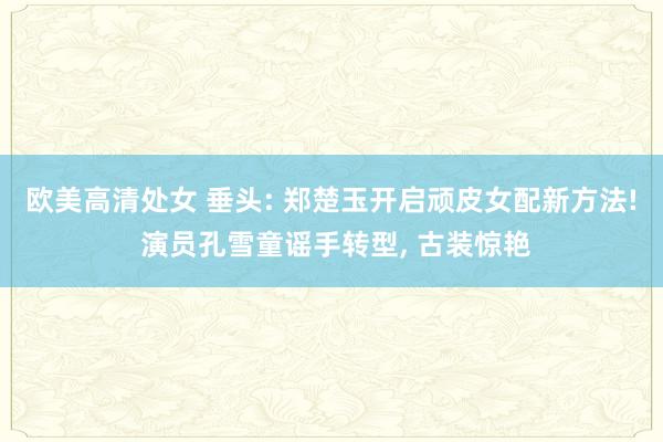 欧美高清处女 垂头: 郑楚玉开启顽皮女配新方法! 演员孔雪童谣手转型, 古装惊艳