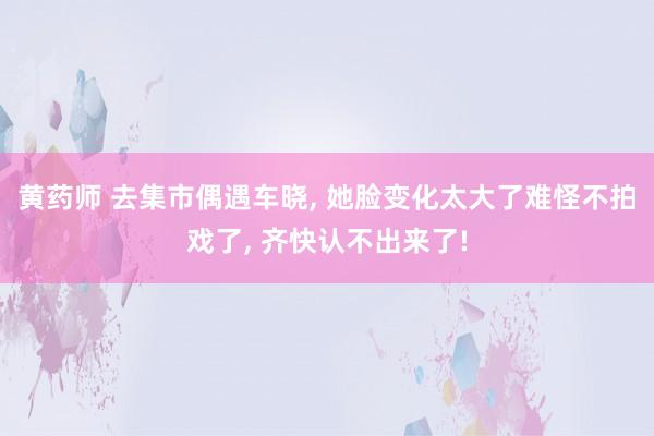 黄药师 去集市偶遇车晓, 她脸变化太大了难怪不拍戏了, 齐快认不出来了!