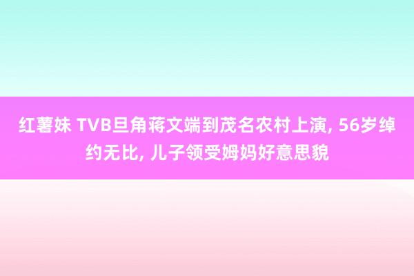 红薯妹 TVB旦角蒋文端到茂名农村上演, 56岁绰约无比, 儿子领受姆妈好意思貌